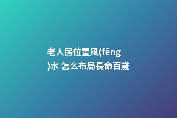 老人房位置風(fēng)水 怎么布局長命百歲